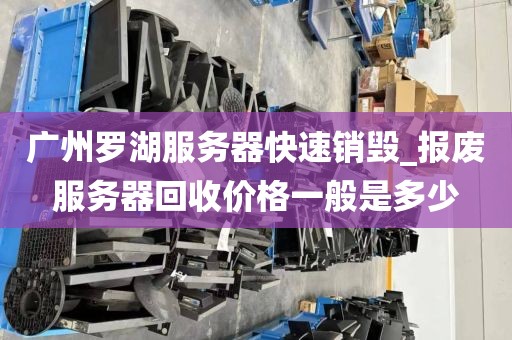 广州罗湖服务器快速销毁_报废服务器回收价格一般是多少