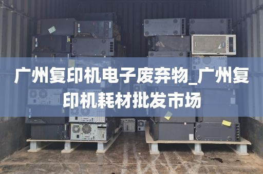 广州复印机电子废弃物_广州复印机耗材批发市场
