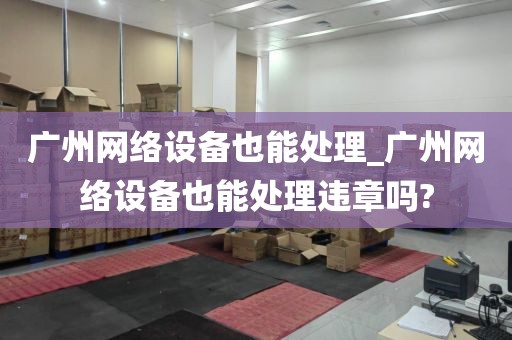 广州网络设备也能处理_广州网络设备也能处理违章吗?