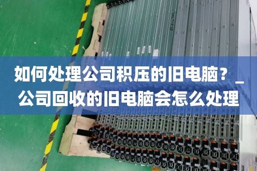 如何处理公司积压的旧电脑？_公司回收的旧电脑会怎么处理