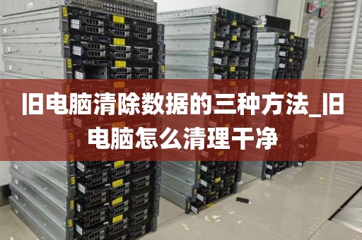 旧电脑清除数据的三种方法_旧电脑怎么清理干净