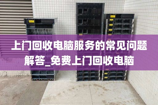 上门回收电脑服务的常见问题解答_免费上门回收电脑