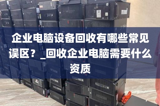 企业电脑设备回收有哪些常见误区？_回收企业电脑需要什么资质