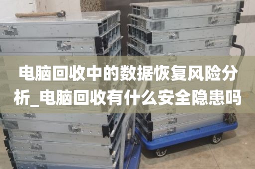 电脑回收中的数据恢复风险分析_电脑回收有什么安全隐患吗
