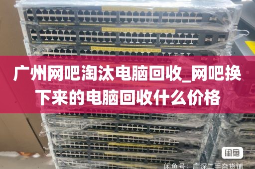 广州网吧淘汰电脑回收_网吧换下来的电脑回收什么价格