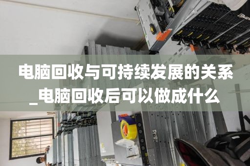 电脑回收与可持续发展的关系_电脑回收后可以做成什么