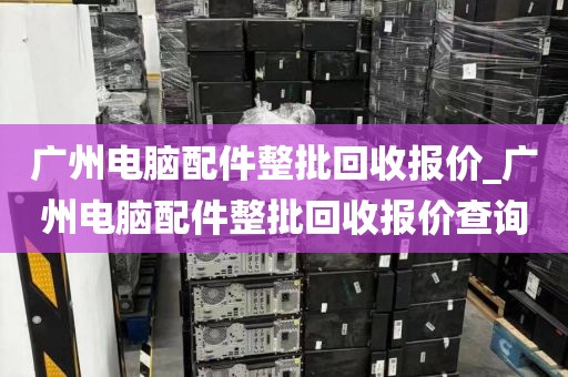 广州电脑配件整批回收报价_广州电脑配件整批回收报价查询