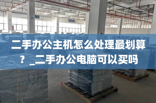 二手办公主机怎么处理最划算？_二手办公电脑可以买吗