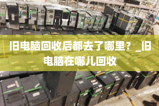 旧电脑回收后都去了哪里？_旧电脑在哪儿回收