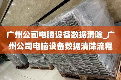 广州公司电脑设备数据清除_广州公司电脑设备数据清除流程