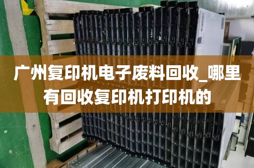 广州复印机电子废料回收_哪里有回收复印机打印机的