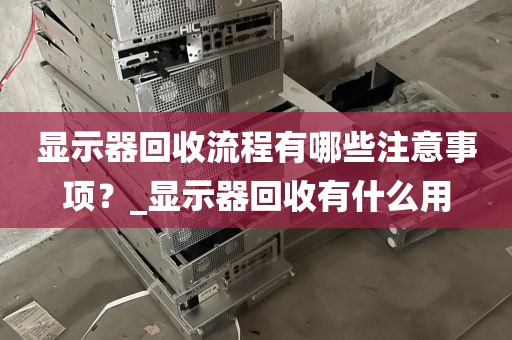 显示器回收流程有哪些注意事项？_显示器回收有什么用