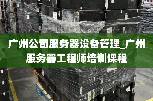 广州公司服务器设备管理_广州服务器工程师培训课程