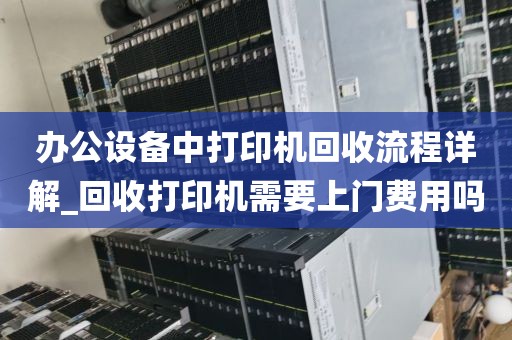 办公设备中打印机回收流程详解_回收打印机需要上门费用吗