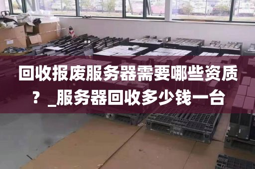 回收报废服务器需要哪些资质？_服务器回收多少钱一台